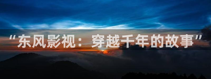 山河令西瓜影院：“东风影视：穿越千年的故事”